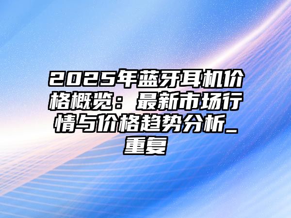 2025年藍牙耳機價格概覽：最新市場行情與價格趨勢分析_重復(fù)